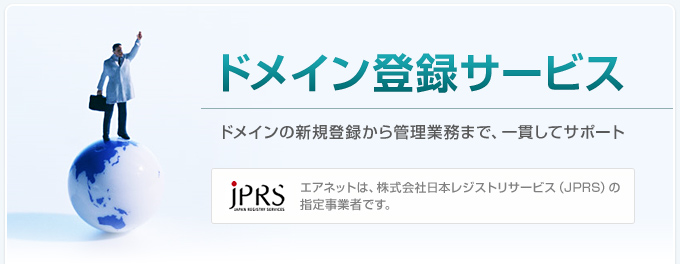 ドメイン登録サービス ドメインの新規登録から管理業務まで、一貫してサポート エアネットは、株式会社日本レジストリサービス （JPRS） の指定事業者です。